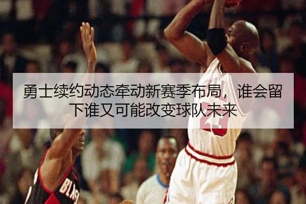 勇士续约动态牵动新赛季布局，谁会留下谁又可能改变球队未来