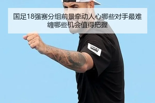 国足18强赛分组前景牵动人心哪些对手最难缠哪些机会值得把握
